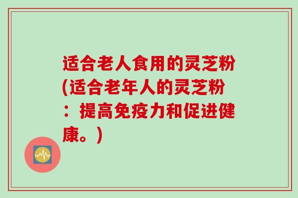适合老人食用的灵芝粉(适合老年人的灵芝粉：提高免疫力和促进健康。)