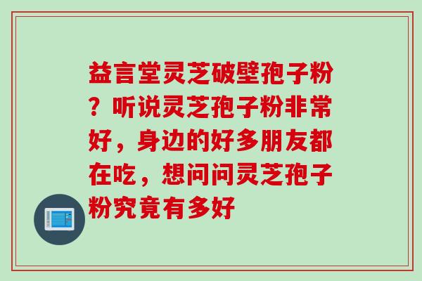 益言堂灵芝破壁孢子粉？听说灵芝孢子粉非常好，身边的好多朋友都在吃，想问问灵芝孢子粉究竟有多好