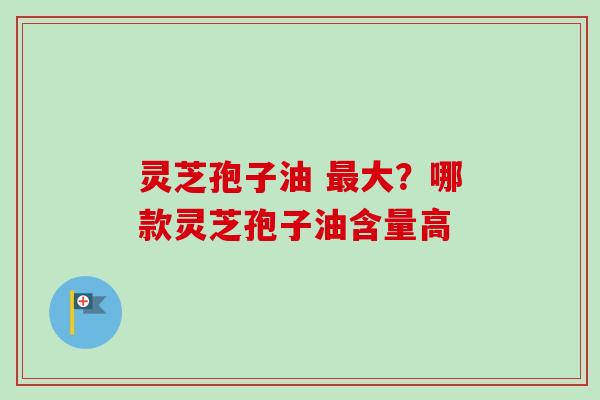灵芝孢子油 最大？哪款灵芝孢子油含量高