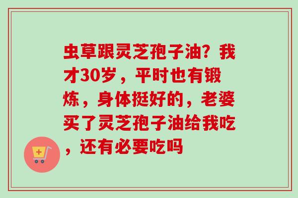 虫草跟灵芝孢子油？我才30岁，平时也有锻炼，身体挺好的，老婆买了灵芝孢子油给我吃，还有必要吃吗