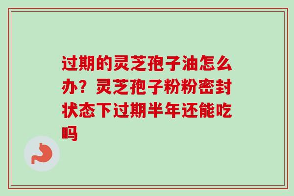 过期的灵芝孢子油怎么办？灵芝孢子粉粉密封状态下过期半年还能吃吗