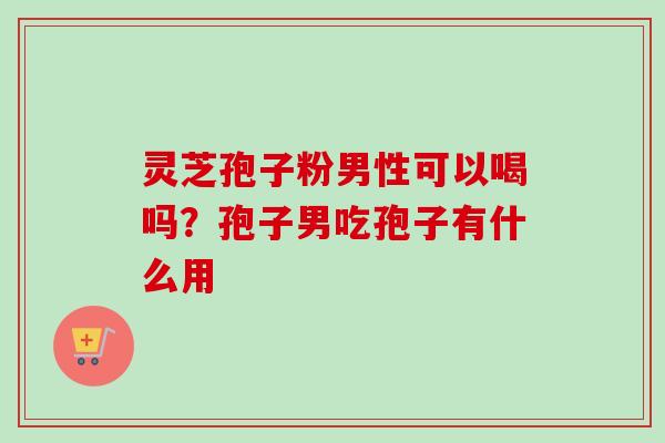 灵芝孢子粉男性可以喝吗?孢子男吃孢子有什么用 灵芝孢子粉男性可以喝吗?孢子男吃孢子有什么用