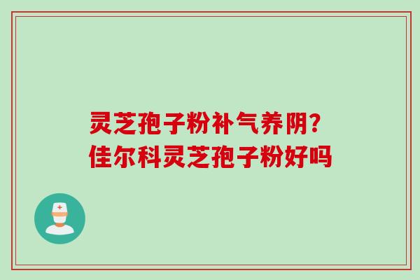 灵芝孢子粉养阴?佳尔科灵芝孢子粉好吗 灵芝孢子粉养阴?佳尔科灵芝孢子粉好吗
