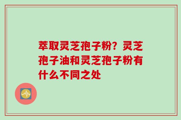 萃取灵芝孢子粉？灵芝孢子油和灵芝孢子粉有什么不同之处