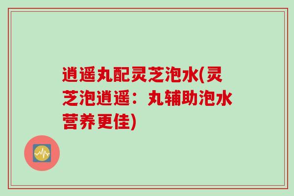 逍遥丸配灵芝泡水(灵芝泡逍遥：丸辅助泡水营养更佳)