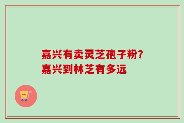 嘉兴有卖灵芝孢子粉？嘉兴到林芝有多远