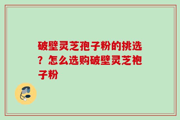 破壁灵芝孢子粉的挑选？怎么选购破壁灵芝袍子粉