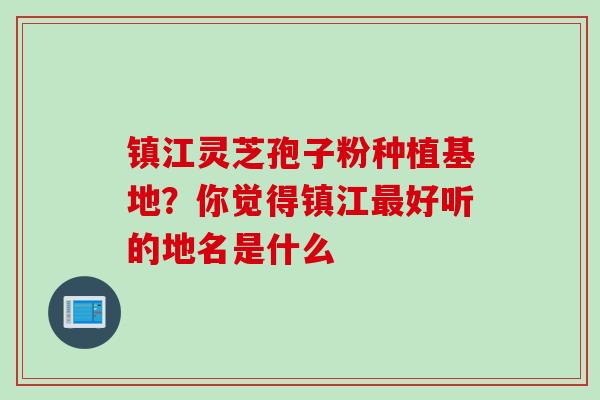 镇江灵芝孢子粉种植基地？你觉得镇江最好听的地名是什么