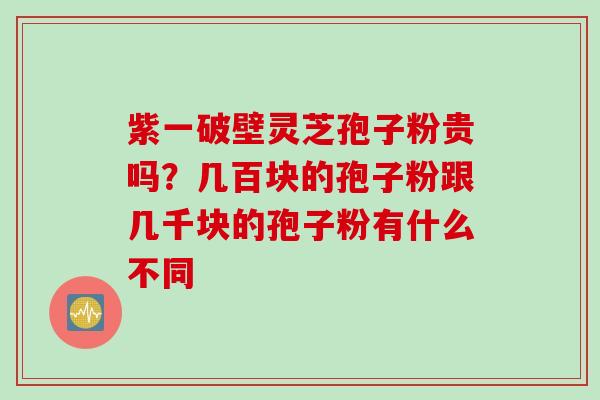 紫一破壁灵芝孢子粉贵吗？几百块的孢子粉跟几千块的孢子粉有什么不同