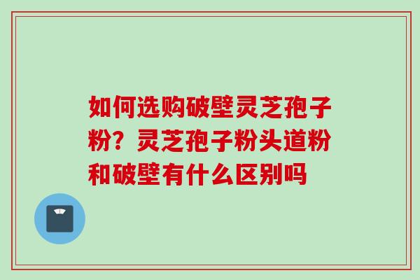 如何选购破壁灵芝孢子粉？灵芝孢子粉头道粉和破壁有什么区别吗