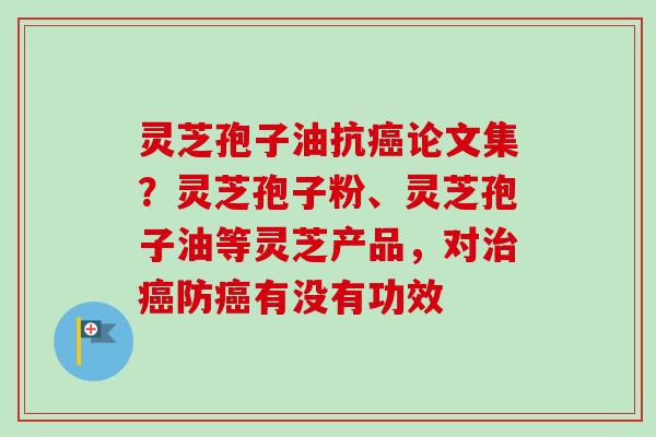 灵芝孢子油抗癌论文集？灵芝孢子粉、灵芝孢子油等灵芝产品，对治癌防癌有没有功效
