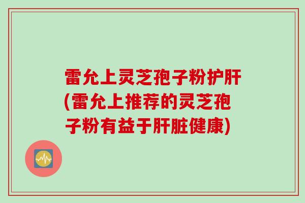 雷允上灵芝孢子粉护肝(雷允上推荐的灵芝孢子粉有益于肝脏健康)