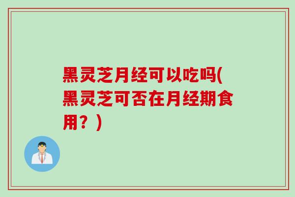 黑灵芝月经可以吃吗(黑灵芝可否在月经期食用？)