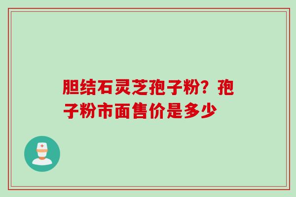 胆结石灵芝孢子粉？孢子粉市面售价是多少