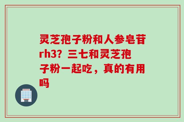 灵芝孢子粉和人参皂苷rh3？三七和灵芝孢子粉一起吃，真的有用吗