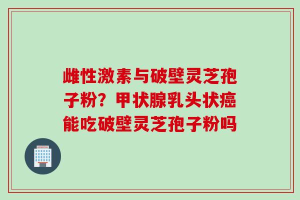 雌性激素与破壁灵芝孢子粉？甲状腺乳头状癌能吃破壁灵芝孢子粉吗