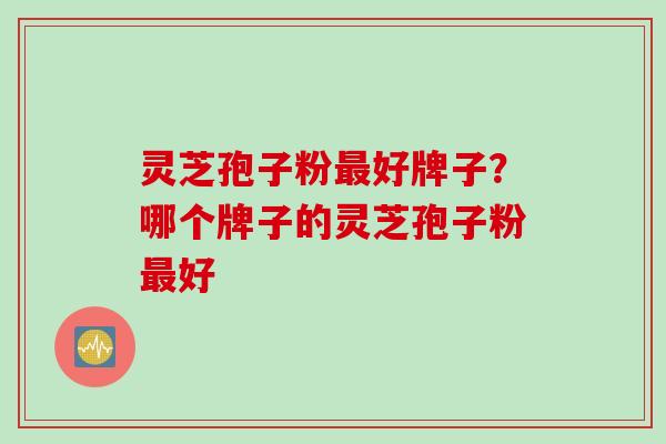 灵芝孢子粉最好牌子？哪个牌子的灵芝孢子粉最好