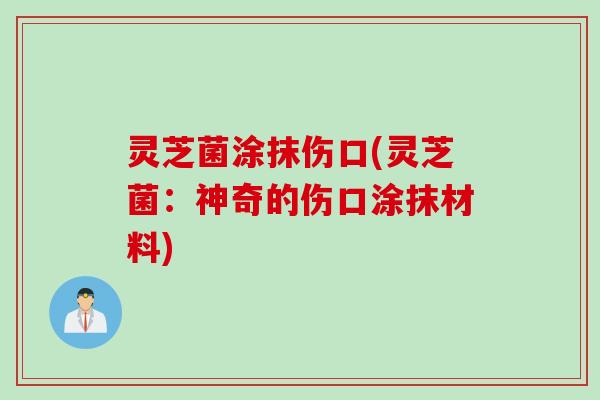 灵芝菌涂抹伤口(灵芝菌：神奇的伤口涂抹材料)