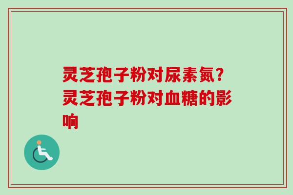 灵芝孢子粉对尿素氮？灵芝孢子粉对血糖的影响