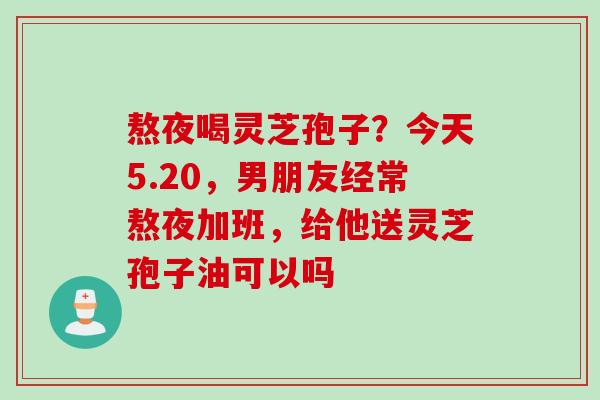 熬夜喝灵芝孢子？今天5.20，男朋友经常熬夜加班，给他送灵芝孢子油可以吗