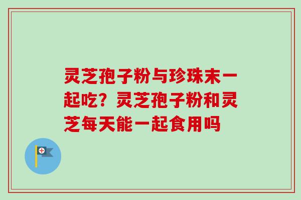 灵芝孢子粉与珍珠末一起吃？灵芝孢子粉和灵芝每天能一起食用吗