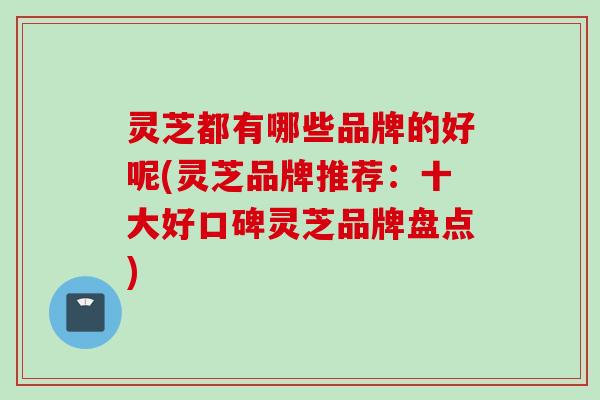 灵芝都有哪些品牌的好呢(灵芝品牌推荐：十大好口碑灵芝品牌盘点)