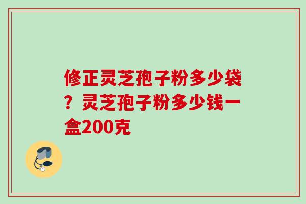 修正灵芝孢子粉多少袋？灵芝孢子粉多少钱一盒200克
