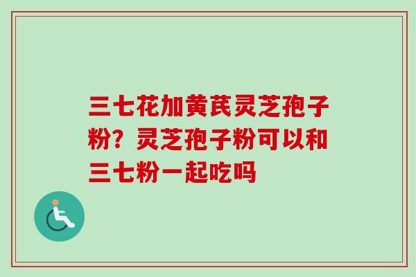 三七花加黄芪灵芝孢子粉？灵芝孢子粉可以和三七粉一起吃吗