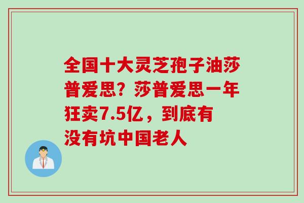 全国十大灵芝孢子油莎普爱思？莎普爱思一年狂卖7.5亿，到底有没有坑中国老人