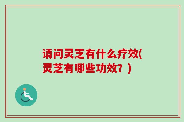 请问灵芝有什么疗效(灵芝有哪些功效？)
