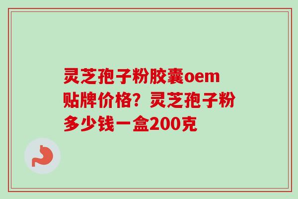 灵芝孢子粉胶囊oem贴牌价格？灵芝孢子粉多少钱一盒200克