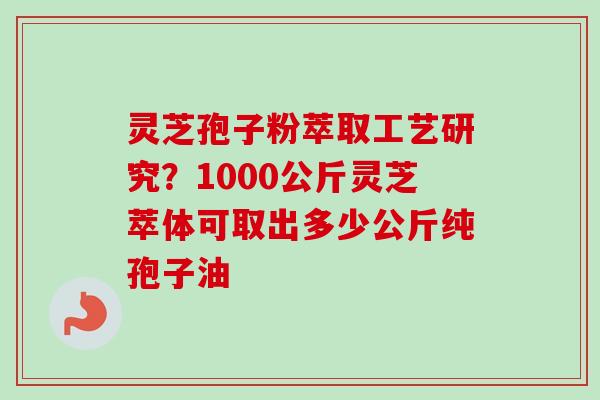 灵芝孢子粉萃取工艺研究？1000公斤灵芝萃体可取出多少公斤纯孢子油