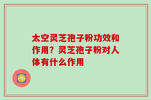 太空灵芝孢子粉功效和作用?灵芝孢子粉对人体有什么作用 太空灵芝孢子粉功效和作用?灵芝孢子粉对人体有什么作用
