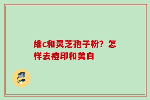 维c和灵芝孢子粉？怎样去痘印和美白