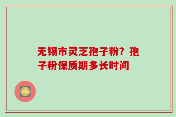 无锡市灵芝孢子粉？孢子粉保质期多长时间
