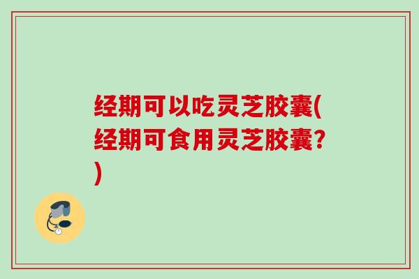 经期可以吃灵芝胶囊(经期可食用灵芝胶囊？)