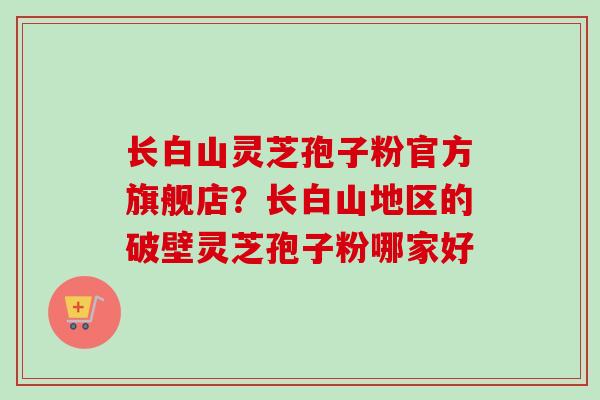 长白山灵芝孢子粉官方旗舰店?长白山地区的破壁灵芝孢子粉哪家好 长白山灵芝孢子粉官方旗舰店?长白山地区的破壁灵芝孢子粉哪家好