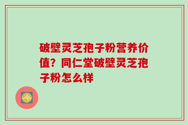 破壁灵芝孢子粉营养价值？同仁堂破壁灵芝孢子粉怎么样