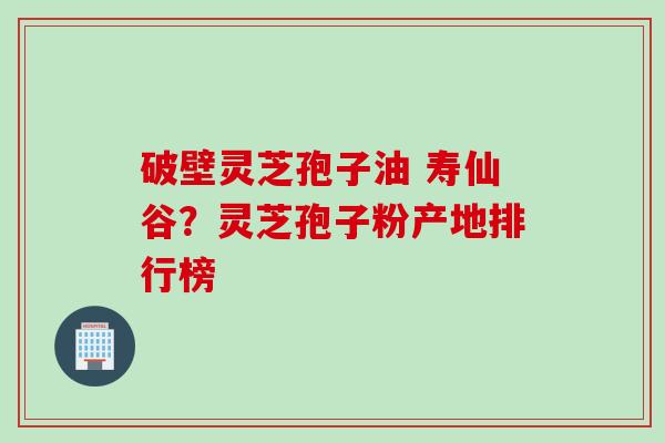 破壁灵芝孢子油 寿仙谷？灵芝孢子粉产地排行榜