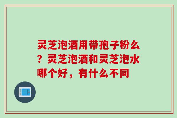 灵芝泡酒用带孢子粉么？灵芝泡酒和灵芝泡水哪个好，有什么不同