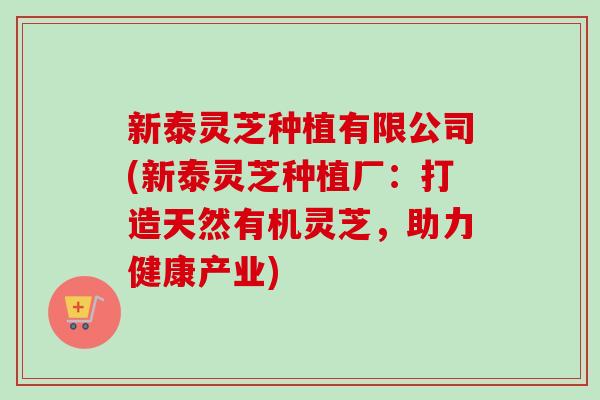 新泰灵芝种植有限公司(新泰灵芝种植厂：打造天然有机灵芝，助力健康产业)