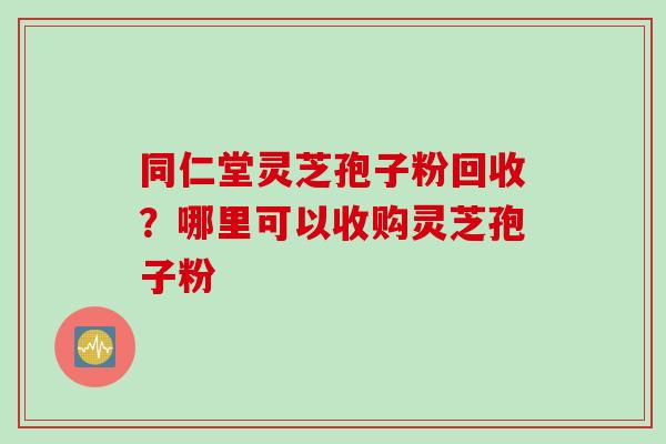 同仁堂灵芝孢子粉回收？哪里可以收购灵芝孢子粉