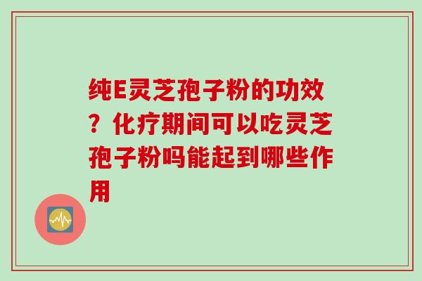 纯E灵芝孢子粉的功效？化疗期间可以吃灵芝孢子粉吗能起到哪些作用