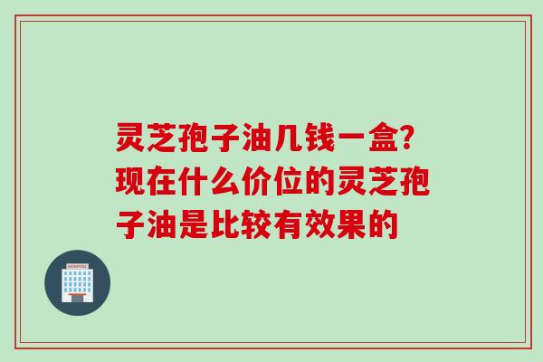 灵芝孢子油几钱一盒？现在什么价位的灵芝孢子油是比较有效果的