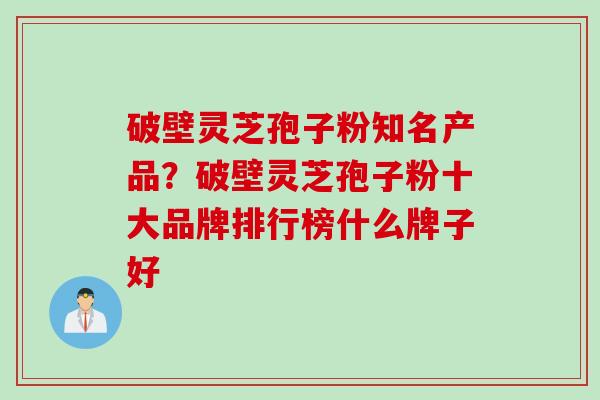 破壁灵芝孢子粉知名产品？破壁灵芝孢子粉十大品牌排行榜什么牌子好
