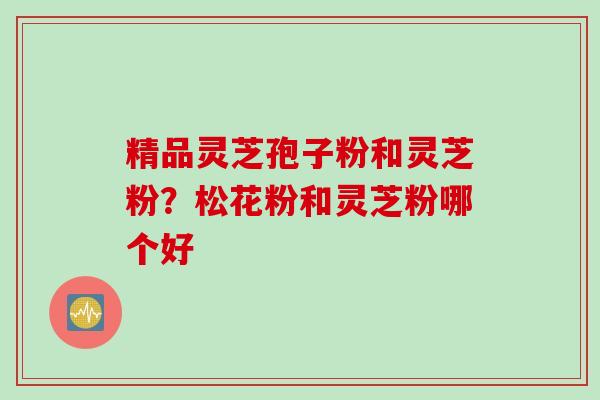 精品灵芝孢子粉和灵芝粉？松花粉和灵芝粉哪个好