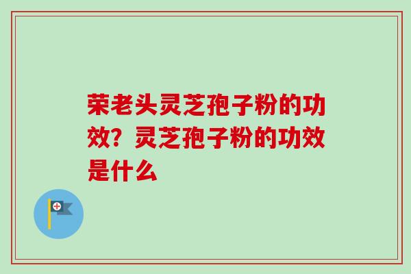 荣老头灵芝孢子粉的功效？灵芝孢子粉的功效是什么