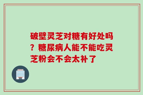 破壁灵芝对糖有好处吗？糖尿病人能不能吃灵芝粉会不会太补了