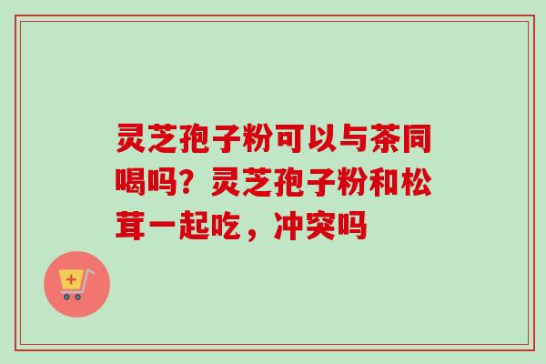 灵芝孢子粉可以与茶同喝吗？灵芝孢子粉和松茸一起吃，冲突吗