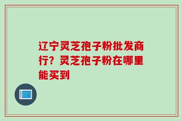 辽宁灵芝孢子粉批发商行？灵芝孢子粉在哪里能买到